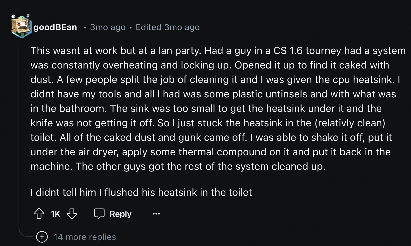 these ideas connected with each other - goodBEan 3mo ago Edited 3mo ago This wasnt at work but at a lan party. Had a guy in a Cs 1.6 tourney had a system was constantly overheating and locking up. Opened it up to find it caked with dust. A few people spli